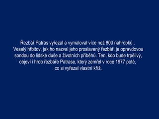 Řezbář Patras vyřezal a vymaloval více než 800 náhrobků .
Veselý hřbitov, jak ho nazval jeho proslavený řezbář, je opravdovou
sondou do lidské duše a životních příběhů. Ten, kdo bude trpělivý,
  objeví i hrob řezbáře Patrase, který zemřel v roce 1977 poté,
                      co si vyřezal vlastní kříž.
 