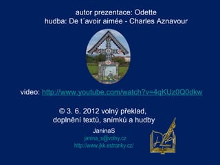 autor prezentace: Odette
      hudba: De t´avoir aimée - Charles Aznavour




video: http://www.youtube.com/watch?v=4qKUz0Q0dkw

          © 3. 6. 2012 volný překlad,
        doplnění textů, snímků a hudby
                       JaninaS
                   janina_s@volny.cz
              http://www.jkk.estranky.cz/
 