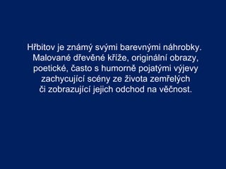 Hřbitov je známý svými barevnými náhrobky.
 Malované dřevěné kříže, originální obrazy,
 poetické, často s humorně pojatými výjevy
   zachycující scény ze života zemřelých
   či zobrazující jejich odchod na věčnost.
 