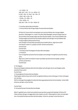 = (x + 4)(2x + 3)
Jadi,2x2 + 11x + 12 = (x + 4)(2x + 3).
b. 6x2 + 16x + 8 = 6x2 + 4x + 12x + 8
= (6x2 + 4x) + (12x + 8)
= 2x(3x + 2) + 4(3x + 2)
= (2x + 4)(3x + 2)
Jadi,6x2 + 16x + 8 = (2x + 4)(3x +2)
C. PecahandalamBentukAljabar
1. PenjumlahandanPenguranganPecahanBentukAljabar
Di KelasVII,kamutelahmempelajaricaramenjumlahkandanmengurangkan
pecahan.Padabagianini,materi tersebutdikembangkansampai denganoperasi
penjumlahandanpenguranganpecahanbentukaljabar.Caramenjumlahkandan
mengurangkanpecahanbentukaljabaradalahsamadenganmenjumlahkandan
mengurangkanpadapecahanbiasa,
yaitudenganmenyamakanpenyebutnyaterlebihdahulu.Agarkamulebih
memahami materi ini,pelajari contoh-contohsoal berikut.
ContohSoal :
ContohSoal :
2. PerkaliandanPembagianPecahanBentukAljabar
a. Perkalian
Cara mengalikanpecahanbentukaljabarsamadenganmengalikanpecahanbiasa,
yaitu
Agar kamulebihmemahami materi perkalianpecahanbentukaljabar,pelajari
contohsoal berikut.
ContohSoal :
b. Pembagian
Aturanpembagianpadapecahanbentukaljabarsamadenganaturan pembagianpada
pecahanbiasa,yaitu:
ContohSoal :
3. PerpangkatanPecahanBentukAljabar
Pada bagiansebelumnya,kamutelahmengetahui bahwauntukabilanganriil dannbilangan
asli,berlaku:
Definisi bilanganberpangkattersebutberlakujugapadapecahanbentukaljabar.Untuklebih
jelasnya,pelajari uraianberikut.
ContohSoal :
4. PenyederhanaanPecahanBentukAljabar
Masih ingatkahkamumateri penyederhanaanpecahanyangtelahdipelajari di KelasVII?
Coba jelaskandenganmenggunakankata-katamusendiri.Sekarangkamuakanmempelajari
cara menyederhanakanpecahanbentukaljabar.Untukitu,pelajari uraianberikutini.
 