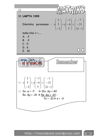 10. UMPTN 1999
                          æ 2 ö         æ -1ö æ - 7 ö
                          ç ÷           ç ÷ ç            ÷
   Diketahui persamaan : xç 5 ÷ +      yç - 6 ÷ = ç - 21 ÷
                          ç - 2÷        ç 5 ÷ ç 2 z - 1÷
                          è ø           è ø è            ø
   maka nilai x =.....
   A. -2
   B. -3
   C. 0
   D. 6
   E. 30




   æ 2 ö      æ -1ö æ -1 ö
   ç ÷        ç ÷ ç            ÷
1 xç 5 ÷ +   yç - 6 ÷ = ç - 21 ÷
   ç - 2÷     ç 5 ÷ ç 2 z - 1÷
   è ø        è ø è            ø
1 2x –y = -7    à 12x -6y =-42
   5x -6y = -21 à 5x -6y = -21 –
                    7x = -21à x = -3




     http://meetabied.wordpress.com                          11
 