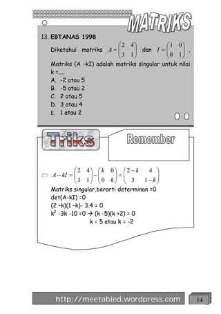 13. EBTANAS 1998
                            æ 2 4ö         æ1 0ö
    Diketahui matriks A = ç
                          ç      ÷ dan I = ç
                                 ÷         ç0 1÷ ,
                                               ÷
                            è3 1ø          è   ø
    Matriks (A –kI) adalah matriks singular untuk nilai
    k =....
    A. -2 atau 5
    B. -5 atau 2
    C. 2 atau 5
    D. 3 atau 4
    E. 1 atau 2




             æ 2 4ö æ k 0 ö æ 2 - k  4 ö
1   A - kI = ç
             ç3 1÷ - ç 0 k ÷ = ç 3
                  ÷ ç      ÷ ç           ÷
             è    ø è      ø è      1- k ÷
                                         ø
    Matriks singular,berarti determinan =0
    det(A-kI) =0
    (2 –k)(1 –k)- 3.4 = 0
    k2 -3k -10 =0 à (k -5)(k +2) = 0
                    k = 5 atau k = -2




     http://meetabied.wordpress.com                       14
 