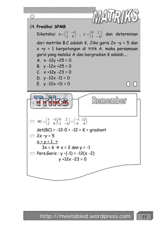 14. Prediksi SPMB
   Diketahui B = æ 3 -1ö , C = æ 0 -26ö dan determinan
                 ç     ÷       ç      ÷
                 è2 0 ø        è3     ø
   dari matriks B.C adalah K. Jika garis 2x –y = 5 dan
   x +y = 1 berpotongan di titik A, maka persamaan
   garis yang melalui A dan bergradien K adalah....
   A. x -12y +25 = 0
   B. y -12x +25 = 0
   C. x +12y -23 = 0
   D. y -12x -11 = 0
   E. y -12x +11 = 0




          3 -1ö æ 0 2 ö æ -3 12ö
1 BC = æ
       ç      ÷ç       ÷ =ç    ÷
        è 2 0 ø è 3 - 6ø è 0 4 ø
   det(BC) = -12-0 = -12 = K = gradient
1 2x –y = 5
  x+y=1 +
    3x = 6 à x = 2 dan y = -1
1 Pers.Garis : y –(-1) = -12(x -2)
              y +12x -23 = 0




     http://meetabied.wordpress.com                      15
 