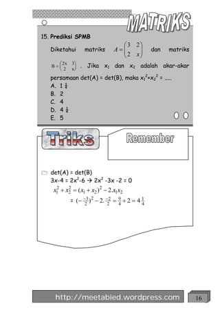 15. Prediksi SPMB
                                 æ 3 2ö
   Diketahui      matriks      A=ç
                                 ç2 x÷÷        dan   matriks
                                 è    ø
     æ 2x   3ö
   B=ç       ÷   . Jika x1 dan x2 adalah akar-akar
     è 2    xø
   persamaan det(A) = det(B), maka x12+x22 = .....
   A. 1 ¼
   B. 2
   C. 4
   D. 4 ¼
   E. 5




1 det(A) = det(B)
   3x-4 = 2x2-6 à 2x2 -3x -2 = 0
    x1 + x2 = ( x1 + x2 )2 - 2.x1x2
     2    2

            = (- -3 )2 - 2. -2 = 9 + 2 = 4 1
                 2          2    4         4




    http://meetabied.wordpress.com                             16
 