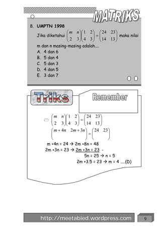 8. UMPTN 1998
                 æ m n öæ 1 2 ö æ 24 23 ö
  Jika diketahui ç
                 ç2    ÷ç     ÷=ç       ÷ maka nilai
                 è   3 ÷ç 4 3 ÷ ç 14 13 ÷
                       øè     ø è       ø
  m dan n masing-masing adalah....
  A. 4 dan 6
  B. 5 dan 4
  C. 5 dan 3
  D. 4 dan 5
  E. 3 dan 7




         æ m n öæ 1 2 ö æ 24 23 ö
     1   ç
         ç 2 3 ÷ç 4 3 ÷ = ç 14 13 ÷
                ÷ç    ÷ ç         ÷
         è      øè    ø è         ø
         æ m + 4n 2m + 3n ö æ 24 23 ö
         ç
         ç                 ÷=ç
                           ÷ ç      ÷
                                    ÷
         è                 ø è      ø
       m +4n = 24 à 2m +8n = 48
      2m +3n = 23 à 2m +3n = 23 -
                        5n = 25 à n = 5
                     2m +3.5 = 23 à m = 4 …..(D)




   http://meetabied.wordpress.com                      9
 
