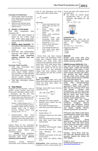 http://fisika79.wordpress.com            2012
                                               kalor Q yang dipancarkan suatu benda              inti-inti yang tidak stabil menjadi inti-inti
                                               selama selang waktu t adalah sebesar :            yang lebih stabil.
Kelemahan teori Rutherford:                                                                       Jika sebuah inti meluruh dengan
1. Elektron dapat "runtuh" ke inti atom                  Q                                             memancar-kan sinar- α, inti itu
    karena dipercepat dan memancarkan               P         e AT 4                                   kehilangan dua proton dan dua
    energi. (Tidak dapat menjelaskan
                                                         t                                             neutron.
    kestabilan atom).                                                                                 A         A 4       4
2. Spektrum atom hidrogen berupa
                                               Keterangan :                                           Z   X     Z 2 Y     2
                                                P : Energi yang dipancarkan tiap
    spektrum kontinu (kenyataannya
                                                        satuan waktu atau daya (J/s
    spektrum garis).
                                                        atau Watt)
D. MODEL ATOM BOHR                              Q : Energi          (kalor)   yang
Niels    Bohr       menjelaskan   hasil                 dipancarkan suatu benda
temuannya sbb:                                          (Joule)
                                                t    : Selang waktu pemancaran
1. Elektron tidak dapat berputar di                     energi (sekon)
    sekitar inti atom melalui setiap            e    : Emisivitas      benda   atau              RADIOISOTOP
    orbit, tetapi hanya pada orbit-                     kemampuan benda dalam                    Radioisotop adalah isiotop dari zat
    orbit tertentu tanpa membebaskan                    memancarkan energi radiasi,              radioaktif, dibuat dengan menggunakan
    energi.                                             besarnya (0 < e < 1)                     reaksi      inti     dengan    netron.
2. Elektron dapat berpindah dari                     : Tetapan Stefan Boltzmann =                Misalnya :
    satu orbit ke orbit lainnya dengan                  5,67 10-8 W/m2K4                          92 U 238 + 0 n 1 29 U 239 +
    membebaskan atau menyerap                   A : Luas permukaan benda (m2)                    Penggunaan radioisotop:
    energi.                                     T : Suhu mutlak benda dalam                      - Bidang hidrologi
                                                        satuan Kelvin (TK = TC –                 - biologi
3. Orbit-orbit yang diperkenankan
                                                        273)                                     - industri
    ditem-pati oleh elektron adalah
    orbit-orbit yang momentum                    Sebuah benda yang dapat menyerap                READ ME
    sudutnya kelipatan bulat dari              semua radiasi yang mengenainya disebut            Mungkin anda sudah tidak asing
    h/2π, ditulis :                            benda hitam sempurna. Radiasi yang                dengan kalimat ini, yang akrab degan
                 h                             dihasilkan oleh sebuah benda hitam                software komputer pasti tahu..
      mvrn n                                   sempurna ketika dipanaskan disebut radiasi
                2                              benda hitam. Perlu Anda pahami bahwa              HIKMAH konsep USAHA (W = F.s)
Kelemahan Model Atom Bohr:
                                               benda hitam sempurna hanyalah suatu               Saya yakin anda sudah hafal dengan
1. Tidak dapat menerangkan atom                model ideal. Artinya, tak ada satu pun            konsep usaha . Ketika kita berusaha
    berelektron banyak
                                               benda di dunia ini yang berperilaku               memindahkan benda sejauh s meter
2. Tidak dapat menerangkan pengaruh
                                               sebagai benda hitam sempurna. Benda               berarti kita telah memberikan gaya
    medan magnet terhadap spektrum
                                               hitam sempurna (jika ada) akan memiliki           (action) dengan dorongan atau tarikan.
    atom (kelemahan ini dapat diperbaiki       nilai emisivitas 1.                               Dan tentunya kita telah berhasil
    oleh Zeeman, yaitu setiap garis pada
                                                                                                 merubah posisi benda dengan gaya
    spektrum memiliki intensitas dan
    panjang gelombang yang berbeda)            5. REAKSI INTI                                    kita. Kalau dihitung secara matematis
3.  Tidak dapat menerangkan kejadian           Defek massa (Δm) adalah massa yang                usaha kita tidak bernilai nol.
                                               hilang dan berubah menjadi energi ikat inti.      Bagaimanakah jadinya kalau posisi
    ikatan kimia
                                               Satuan dari defek massa adalah sma                benda      tidak     berubah/berpindah
                                               (satuan massa atom).                              meskipun      sudah       kita  berikan
                                                                                                 gaya/action? Dalam Fisika berarti itu
4. Teori Planck
Kegagalan Wien dan Rayleigh – Jeans ini        Hubungan antara defek massa (Δm) dan              tidak ada nilai usahanya (W=0) alias
                                               energi ikat inti (ΔE) :                           tidak berhasil.         Mungkin anda
memacu seorang ilmuwan fisika Max                                                                membantahnya.. kan tadi saya sudah
Planck untuk membuktikan Hukum Stefan                                         MeV
                                                          E     m       931                      berusaha, berarti ada dunk usahanya!!!
– Boltzmann. Ada dua teori yang                                               sma                Menurut hemat saya Anda sudah
dikemukakan Planck mengenai hal ini :           Sinar alfa (α) :                                berbuat/memberi gaya namun tidak
1. Energi radiasi yang dipancarkan oleh                             4                            berhasil. Jangan kecewa dulu ya...
    benda bersifat diskret, yang besarnya :    1.       Inti Helium 2 He
                                                                                                 Ingat firman Allah swt. “Sebab
         En      n .h .f                       2.       Dibelokkan oleh medan magnetik           sungguh, bersama kesukaran ada
                                               3.       Memiliki massa terbesar dan daya         keringanan.     Sunggguh,      bersama
     Dengan n adalah bilangan asli (1, 2,
                                                        ionisasi terbesar                        kesukaran ada keringanan. Karena
     3, ....) yang disebut bilangan kuantum.
                                               4.       Daya tembus dan kelajuan kecil           itu,setelah selesai (tugasmu) teruslah
     Sedangkan f adalah frekuensi getaran
                                               5.       Jejak dalam kamar kabut adalah lurus.    rajin bekerja. Kepada Tuhanmu
     molekul benda. Dan h adalah
     konstanta (tetapan) Planck yang                                                             tunjukan permohonan”.(Q.S.94:5-8)
                                                Sinar beta (β) :
     besarnya 6,626 10-34 Js.                                             0
                                               1.       Partikel elektron -1 e                   Pertanyaan saya adalah sudah sejauh
2.   Molekul-molekul       dalam     benda     2.       Dibelokkan dengan kuat oleh medan        manakah/sebesar apakah gaya belajar
     memancarkan (emisi) atau menyerap                  magnetik                                 Anda untuk merubah posisi Anda
     (absorbsi) energi radiasi dalam paket-    3.       Daya tembus dan kelajuan menengah        menjadi yang terbaik.??
     paket diskret yang disebut kuantum        4.       Jejak dalam kamar kabut adalah           Cobalah         kerahkan        semua
     atau foton.                                        berbelok-belok.                          gaya/dorongan internal atau eksternal
                                                                                                 yang Anda miliki!! Kita bukan benda
Gagasan Planck ini baru menyangkut              Sinar gamma (γ) :                               mati bergerak jika diberi gaya, karena
permukaan benda hitam. Dan berdasarkan         1. Gelombang elektromagnetik dengan               benda mati tidak tidak memiliki
teori kuantum, cahaya merupakan pancaran                                          0
                                                                                                 dorongan dalam dirinya....(ingat kan
paket-paket      energi  (foton)    yang                frekuensi paling tinggi   0              Hukum I Newton??)
terkuantisasi (diskret).                       2.       Tidak dibelokkan oleh medan
          Radiasi adalah perpindahan                    magnetik                                 Kerahkan semua fikiran, dzikir kita,
kalor tanpa medium perantara. Biasanya         3.       Memiliki massa hampir nol dan daya       dan ikhtiar kita. Selalulah berdoa dan
dipancarkan dalam bentuk spektrum                       ionisasi terkecil                        berusaha. Selamat dan Sukses UN
gelombang elektromagnetik.                     4.       Daya tembus dan kelajuan paling          2009. Aamiin
                                                        besar.
Selanjutnya    Luidwig      Boltzmann                                                            Created by: Aan S
                                                                                                 Arkadiea(msgravitasi@gmail.com)
merumuskan secara matematis banyaknya          Radioaktifitas adalah pemancaran sinar            http://fisika79.wordpress.com
                                               radioaktif (α, β dan γ) secara spontan oleh
 