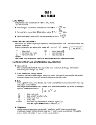 BAB 6
LAJU REAKSI
LAJU REAKSI
Jadi jika ada suatu persamaan aP + bQ cPQ, maka;
Laju reaksi adalah :
► berkurangnya konsentrasi P tiap satuan waktu VP =
[P]
t
−Δ
Δ
atau,
► berkurangnya konsentrasi Q tiap satuan waktu VQ =
[Q]
t
−Δ
Δ
atau,
► bertambahnya konsentrasi PQ tiap satuan waktu VPQ =
[PQ]
t
+Δ
Δ
PERSAMAAN LAJU REAKSI
Persamaan laju reaksi hanya dapat dijelaskan melalui percobaan, tidak bisa hanya dilihat dari
koefisien reaksinya.
Adapun persamaan laju reaksi untuk reaksi: aA + bn cC + dD, adalah :
V = laju reaksi [B] = konsentrasi zat B
k = konstanta laju reaksi m = orde reaksi zat A
[A] = konsentrasi zat A n = orde reaksi zat B
Catatan;
Pada reaksi yang berlangsung cepat orde reaksi bukan koefisien masing-masing zat.
FAKTOR-FAKTOR YANG MEMPENGARUHI LAJU REAKSI
1. Konsentrasi
Bila konsentrasi bertambah maka laju reaksi akan bertambah. Sehingga konsentrasi
berbanding lurus dengan laju reaksi.
2. Luas permukaan bidang sentuh
Semakin luas permukaan bidang sentuhnya maka laju reaksi juga semakin bertambah.
Luas permukaan bidang sentuh berbanding lurus dengan laju reaksi.
3. Suhu
Suhu juga berbanding lurus dengan laju reaksi karena bila suhu reaksi dinaikkan maka laju
reaksi juga semakin besar.
Umumnya setiap kenaikan suhu sebesar 10o
C akan memperbesar laju reaksi dua sampai
tiga kali, maka berlaku rumus :
V1 = Laju mula-mula
V2 = Laju setelah kenaikan suhu
T1 = Suhu mula-mula
T2 = Suhu akhir
Catatan : Bila besar laju 3 kali semula maka (2) diganti (3) !
Bila laju diganti waktu maka (2) menjadi (½)
4. Katalisator
Adalah suatu zat yang akan memperlaju ( katalisator positif ) atau memperlambat
( katalisator negatif=inhibitor )reaksi tetapi zat ini tidak berubah secara tetap. Artinya bila
proses reaksi selesai zat ini akan kembali sesuai asalnya.
T2 T1
10
V2 = (2) . V1
−
V = k [A]m
[B]n
 