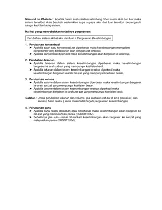 Menurut Le Chatelier : Apabila dalam suatu sistem setimbang diberi suatu aksi dari luar maka
sistem tersebut akan berubah sedemikian rupa supaya aksi dari luar tersebut berpengaruh
sangat kecil terhadap sistem.
Hal-hal yang menyebabkan terjadinya pergeseran:
1. Perubahan konsentrasi
► Apabila salah satu konsentrasi zat diperbesar maka kesetimbangan mengalami
pergeseran yang berlawanan arah dengan zat tersebut.
► Apabila konsentrasi diperkecil maka kesetimbangan akan bergeser ke arahnya.
2. Perubahan tekanan
► Apabila tekanan dalam sistem kesetimbangan diperbesar maka kesetimbangan
bergeser ke arah zat-zat yang mempunyai koefisien kecil.
► Apabila tekanan dalam sistem kesetimbangan tersebut diperkecil maka
kesetimbangan bergeser kearah zat-zat yang mempunyai koefisien besar.
3. Perubahan volume
► Apabila volume dalam sistem kesetimbangan diperbesar maka kesetimbangan bergeser
ke arah zat-zat yang mempunyai koefisien besar.
► Apabila volume dalam sistem kesetimbangan tersebut diperkecil maka
kesetimbangan bergeser ke arah zat-zat yang mempunyai koefisien kecil.
Catatan : Untuk perubahan tekanan dan volume, jika koefisien zat-zat di kiri ( pereaksi ) dan
kanan ( hasil reaksi ) sama maka tidak terjadi pergeseran kesetimbangan
4. Perubahan suhu
► Apabila suhu reaksi dinaikkan atau diperbesar maka kesetimbangan akan bergeser ke
zat-zat yang membutuhkan panas (ENDOTERM)
► Sebaliknya jika suhu reaksi diturunkan kesetimbangan akan bergeser ke zat-zat yang
melepaskan panas (EKSOTERM)
Perubahan sistem akibat aksi dari luar = Pergeseran Kesetimbangan
 