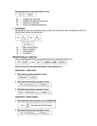 Pada pengenceran suatu zat berlaku rumus:
M1 = molaritas zat mula-mula
M2 = molaritas zat setelah pengenceran
V1 = volume zat mula-mula
V2 = volume zat setelah pengenceran
3. FRAKSI MOL
Menyatakan jumlah mol zat terlarut dalam jumlah mol total larutan atau menyatakan jumlah mol
pelarut dalam jumlah mol total larutan.
Xt = fraksi mol zat terlarut
Xp = fraksi mol pelarut
nt = mol zat terlarut
np = mol pelarut
MENGHITUNG pH LARUTAN
Untuk menghitung pH larutan kita gunakan persamaan-persamaan dibawah ini :
Untuk mencari [H+
] dan [OH–
] perhatikan uraian dibawah ini !
ASAM KUAT + BASA KUAT
1. Bila keduanya habis, gunakan rumus:
2. Bila Asam Kuat bersisa, gunakan rumus:
3. Bila Basa Kuat bersisa, gunakan rumus:
ASAM KUAT + BASA LEMAH
1. Bila keduanya habis gunakan rumus HIDROLISIS:
2. Bila Asam Kuat bersisa, gunakan rumus:
[H+
] = Konsentrasi Asam Kuat x Valensi Asam
[OH–
] = Konsentrasi Basa Kuat x Valensi Basa
pH larutan = 7 ( netral )
[H+
] =
Kw
x Konsentrasi KATION Garam
Kb
[H+
] = Konsentrasi Asam Kuat x Valensi Asam
pH = –log [H+
] pOH = –log [OH–
]pH = 14 – pOHatau
nt
Xt =
nt + np
np
Xp =
nt + np
Xt + Xp = 1
M1. V1 = M2.V2
 