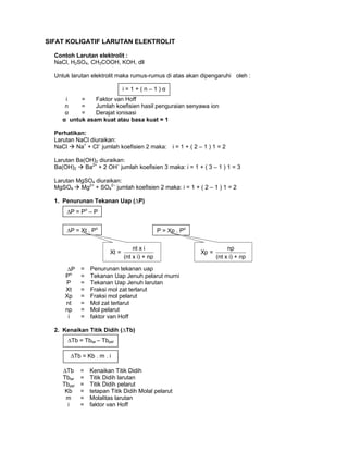 SIFAT KOLIGATIF LARUTAN ELEKTROLIT
Contoh Larutan elektrolit :
NaCl, H2SO4, CH3COOH, KOH, dll
Untuk larutan elektrolit maka rumus-rumus di atas akan dipengaruhi oleh :
i = Faktor van Hoff
n = Jumlah koefisien hasil penguraian senyawa ion
α = Derajat ionisasi
α untuk asam kuat atau basa kuat = 1
Perhatikan:
Larutan NaCl diuraikan:
NaCl Na+
+ Cl–
jumlah koefisien 2 maka: i = 1 + ( 2 – 1 ) 1 = 2
Larutan Ba(OH)2 diuraikan:
Ba(OH)2 Ba2+
+ 2 OH–
jumlah koefisien 3 maka: i = 1 + ( 3 – 1 ) 1 = 3
Larutan MgSO4 diuraikan:
MgSO4 Mg2+
+ SO4
2–
jumlah koefisien 2 maka: i = 1 + ( 2 – 1 ) 1 = 2
1. Penurunan Tekanan Uap (∆P)
∆P = Penurunan tekanan uap
Po
= Tekanan Uap Jenuh pelarut murni
P = Tekanan Uap Jenuh larutan
Xt = Fraksi mol zat terlarut
Xp = Fraksi mol pelarut
nt = Mol zat terlarut
np = Mol pelarut
i = faktor van Hoff
2. Kenaikan Titik Didih (∆Tb)
∆Tb = Kenaikan Titik Didih
Tblar = Titik Didih larutan
Tbpel = Titik Didih pelarut
Kb = tetapan Titik Didih Molal pelarut
m = Molalitas larutan
i = faktor van Hoff
i = 1 + ( n – 1 ) α
∆Tb = Tblar – Tbpel
∆Tb = Kb . m . i
∆P = Po
– P
∆P = Xt . Po
P = Xp . Po
nt x i
Xt =
(nt x i) + np
np
Xp =
(nt x i) + np
 