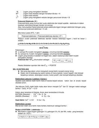 M : Logam yang mengalami oksidasi
MA+
: Logam hasil oksidasi dengan kenaikan bil-oks = A
L : Logam hasil reduksi
LB+
: Logam yang mengalami reduksi dengan penurunan bil-oks = B
Potensial Elektroda ( E )
Potensial listrik yang muncul dari suatu elektroda dan terjadi apabila elektroda ini dalam
keadaan setimbang dengan larutan ion-ionnya.
Atau menunjukkan beda potensial antara elektroda logam dengan elektroda hidrogen yang
mempunyai potensial elektroda = 0 volt.
Bila diukur pada 25o
C, 1 atm:
Adapun urutan potensial elektroda standar reduksi beberapa logam ( kecil ke besar )
adalah :
Keterangan :
► Li sampai Pb mudah mengalami oksidasi, umumnya bersifat reduktor
► Cu sampai Au mudah mengalami reduksi, umumnya bersifat oksidator
► Logam yang berada di sebelah kiri logam lain, dalam reaksinya akan lebih mudah
mengalami oksidasi
Potensial Sel = Eo
sel dirumuskan sebagai :
Reaksi dikatakan spontan bila nilai Eo
sel = POSITIF
SEL ELEKTROLISIS
► Sel yang digunakan untuk mengubah energi listrik menjadi energi kimia.
► Dalam sel ini berlangsung reaksi redoks di mana katoda ( kutub negatif ) dan tempat
terjadinya reduksi, sedangkan anoda ( kutub positif ) dan tempat terjadinya oksidasi.
Elektrolisis Leburan ( Lelehan / Cairan )
Apabila suatu lelehan dialiri listrik maka di katoda terjadi reduksi kation dan di anoda terjadi
oksidasi anion.
Jika leburan CaCl2 dialiri listrik maka akan terion menjadi Ca2+
dan Cl–
dengan reaksi sebagai
berikut : CaCl2 Ca2+
+ 2 Cl–
Kation akan tereduksi di Katoda, Anion akan teroksidasi di Anoda.
KATODA (Reduksi) : Ca2+
+ 2e Ca
ANODA (Oksidasi) : 2 Cl–
Cl2 + 2e
Hasil Akhir: Ca2+
+ 2 Cl–
Ca + Cl2
Elektrolisis Larutan
Bila larutan dialiri arus listrik maka berlaku ketentuan sebagai berikut :
Reaksi di KATODA ( elektroda – )
► Bila Kation Logam-logam golongan I A, golongan II A, Al, dan Mn, maka yang tereduksi
adalah air ( H2O ):
Potensial elektroda = Potensial elektroda standar ( Eo
)
Eo
sel = Eo
reduksi – Eo
oksidasi
deret Volta
2 H2O ( l ) + 2e H2( g ) + 2 OH–
( aq )
Li-K-Ba-Ca-Na-Mg-Al-Mn-Zn-Cr-Fe-Cd-Ni-Co-Sn-Pb-(H)-Cu-Hg-Ag-Pt-Au
 