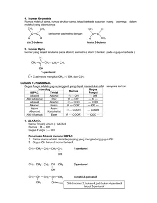 4. Isomer Geometris
Rumus molekul sama, rumus struktur sama, tetapi berbeda susunan ruang atomnya dalam
molekul yang dibentuknya
5. Isomer Optis
Isomer yang terjadi terutama pada atom C asimetris ( atom C terikat pada 4 gugus berbeda )
GUGUS FUNGSIONAL
Gugus fungsi adalah gugus pengganti yang dapat menentukan sifat senyawa karbon.
Homolog
Rumus
Gugus
FungsiIUPAC Trivial
Alkanol Alkohol R — OH — OH
Alkil Alkanoat Eter R — OR’ — O —
Alkanal Aldehid R — CHO — CHO
Alkanon Keton R — COR’ — CO —
Asam
Alkanoat
Asam
Karboksilat
R — COOH — COOH
Alkil Alkanoat Ester R — COOR’ — COO —
1. ALKANOL
Nama Trivial ( umum ) : Alkohol
Rumus : R — OH
Gugus Fungsi : — OH
Penamaan Alkanol menurut IUPAC
1. Rantai utama adalah rantai terpanjang yang mengandung gugus OH.
2. Gugus OH harus di nomor terkecil.
berisomer geometris dengan
CH3
C
H
C
CH3
H
cis 2-butena
CH3
C
H
C
CH3
H
trans 2-butena
*C = C asimetris mengikat CH3, H, OH, dan C3H7
CH3 CH2 CH2 CH2 CH2
OH
1-pentanol
CH3 CH CH2 CH CH3
OH
4-metil-2-pentanol
CH3 OH di nomor 2, bukan 4, jadi bukan 4-pentanol
tetapi 2-pentanol
CH3 CH2 CH2 CH3CH
OH
2-pentanol
CH3
H
CH3C
OH
CH2 CH2
1- pentanol
*
 