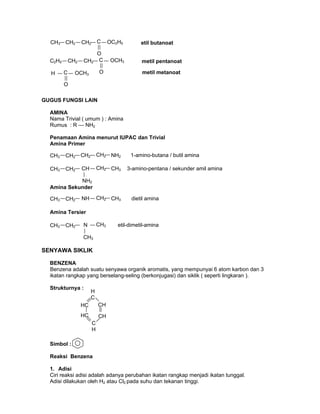 GUGUS FUNGSI LAIN
AMINA
Nama Trivial ( umum ) : Amina
Rumus : R — NH2
Penamaan Amina menurut IUPAC dan Trivial
Amina Primer
Amina Sekunder
Amina Tersier
SENYAWA SIKLIK
BENZENA
Benzena adalah suatu senyawa organik aromatis, yang mempunyai 6 atom karbon dan 3
ikatan rangkap yang berselang-seling (berkonjugasi) dan siklik ( seperti lingkaran ).
Strukturnya :
Simbol :
Reaksi Benzena
1. Adisi
Ciri reaksi adisi adalah adanya perubahan ikatan rangkap menjadi ikatan tunggal.
Adisi dilakukan oleh H2 atau Cl2 pada suhu dan tekanan tinggi.
HC
H
C
HC CH
CH
C
H
etil butanoatCH3 CH2 CH2 C
O
OC2H5
CH3 CH2 CH2 CH2 NH2 1-amino-butana / butil amina
metil pentanoatC2H5 CH2 CH2 C
O
OCH3
metil metanoatH C OCH3
O
3-amino-pentana / sekunder amil aminaCH3 CH2 CH CH2 CH3
NH2
dietil aminaCH3 CH2 NH CH2 CH3
etil-dimetil-aminaCH3 CH2 N CH3
CH3
 