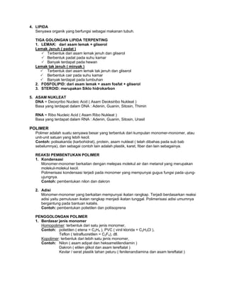 4. LIPIDA
Senyawa organik yang berfungsi sebagai makanan tubuh.
TIGA GOLONGAN LIPIDA TERPENTING
1. LEMAK: dari asam lemak + gliserol
Lemak Jenuh ( padat )
Terbentuk dari asam lemak jenuh dan gliserol
Berbentuk padat pada suhu kamar
Banyak terdapat pada hewan
Lemak tak jenuh ( minyak )
Terbentuk dari asam lemak tak jenuh dan gliserol
Berbentuk cair pada suhu kamar
Banyak terdapat pada tumbuhan
2. FOSFOLIPID: dari asam lemak + asam fosfat + gliserol
3. STEROID: merupakan Siklo hidrokarbon
5. ASAM NUKLEAT
DNA = Deoxyribo Nucleic Acid ( Asam Deoksiribo Nukleat )
Basa yang terdapat dalam DNA : Adenin, Guanin, Sitosin, Thimin
RNA = Ribo Nucleic Acid ( Asam Ribo Nukleat )
Basa yang terdapat dalam RNA : Adenin, Guanin, Sitosin, Urasil
POLIMER
Polimer adalah suatu senyawa besar yang terbentuk dari kumpulan monomer-monomer, atau
unit-unit satuan yang lebih kecil.
Contoh: polisakarida (karbohidrat), protein, asam nukleat ( telah dibahas pada sub bab
sebelumnya), dan sebagai contoh lain adalah plastik, karet, fiber dan lain sebagainya.
REAKSI PEMBENTUKAN POLIMER
1. Kondensasi
Monomer-monomer berkaitan dengan melepas molekul air dan metanol yang merupakan
molekul-molekul kecil.
Polimerisasi kondensasi terjadi pada monomer yang mempunyai gugus fungsi pada ujung-
ujungnya.
Contoh: pembentukan nilon dan dakron
2. Adisi
Monomer-monomer yang berkaitan mempunyai ikatan rangkap. Terjadi berdasarkan reaksi
adisi yaitu pemutusan ikatan rangkap menjadi ikatan tunggal. Polimerisasi adisi umumnya
bergantung pada bantuan katalis.
Contoh: pembentukan polietilen dan poliisoprena
PENGGOLONGAN POLIMER
1. Berdasar jenis monomer
Homopolimer: terbentuk dari satu jenis monomer,
Contoh: polietilen ( etena = C2H4 ), PVC ( vinil klorida = C2H3Cl ),
Teflon ( tetrafluoretilen = C2F4), dll.
Kopolimer: terbentuk dari lebih satu jenis monomer,
Contoh: Nilon ( asam adipat dan heksametilendiamin )
Dakron ( etilen glikol dan asam tereftalat )
Kevlar / serat plastik tahan peluru ( fenilenandiamina dan asam tereftalat )
 