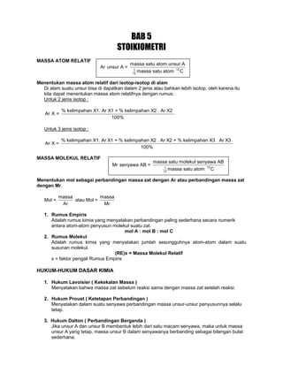 BAB 5
STOIKIOMETRI
MASSA ATOM RELATIF
Menentukan massa atom relatif dari isotop-isotop di alam
Di alam suatu unsur bisa di dapatkan dalam 2 jenis atau bahkan lebih isotop, oleh karena itu
kita dapat menentukan massa atom relatifnya dengan rumus:
Untuk 2 jenis isotop :
% kelimpahan X1. Ar X1 + % kelimpahan X2 . Ar X2
Ar X =
100%
Untuk 3 jenis isotop :
% kelimpahan X1. Ar X1 + % kelimpahan X2 . Ar X2 + % kelimpahan X3 . Ar X3
Ar X =
100%
MASSA MOLEKUL RELATIF
Menentukan mol sebagai perbandingan massa zat dengan Ar atau perbandingan massa zat
dengan Mr.
Mol =
massa
Ar
atau Mol =
massa
Mr
1. Rumus Empiris
Adalah rumus kimia yang menyatakan perbandingan paling sederhana secara numerik
antara atom-atom penyusun molekul suatu zat.
mol A : mol B : mol C
2. Rumus Molekul
Adalah rumus kimia yang menyatakan jumlah sesungguhnya atom-atom dalam suatu
susunan molekul.
(RE)x = Massa Molekul Relatif
x = faktor pengali Rumus Empiris
HUKUM-HUKUM DASAR KIMIA
1. Hukum Lavoisier ( Kekekalan Massa )
Menyatakan bahwa massa zat sebelum reaksi sama dengan massa zat setelah reaksi.
2. Hukum Proust ( Ketetapan Perbandingan )
Menyatakan dalam suatu senyawa perbandingan massa unsur-unsur penyusunnya selalu
tetap.
3. Hukum Dalton ( Perbandingan Berganda )
Jika unsur A dan unsur B membentuk lebih dari satu macam senyawa, maka untuk massa
unsur A yang tetap, massa unsur B dalam senyawanya berbanding sebagai bilangan bulat
sederhana.
121
12
massa satu molekul senyawa AB
Mr senyawa AB =
massa satu atom C
121
12
massa satu atom unsur A
Ar unsur A =
massa satu atom C
 