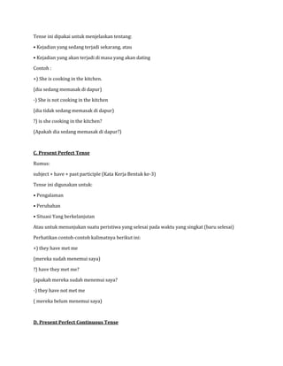 Tense ini dipakai untuk menjelaskan tentang:
• Kejadian yang sedang terjadi sekarang, atau
• Kejadian yang akan terjadi di masa yang akan dating
Contoh :
+) She is cooking in the kitchen.
(dia sedang memasak di dapur)
-) She is not cooking in the kitchen
(dia tidak sedang memasak di dapur)
?) is she cooking in the kitchen?
(Apakah dia sedang memasak di dapur?)
C. Present Perfect Tense
Rumus:
subject + have + past participle (Kata Kerja Bentuk ke-3)
Tense ini digunakan untuk:
• Pengalaman
• Perubahan
• Situasi Yang berkelanjutan
Atau untuk menunjukan suatu peristiwa yang selesai pada waktu yang singkat (baru selesai)
Perhatikan contoh-contoh kalimatnya berikut ini:
+) they have met me
(mereka sudah menemui saya)
?) have they met me?
(apakah mereka sudah menemui saya?
-) they have not met me
( mereka belum menemui saya)
D. Present Perfect Continuous Tense
 