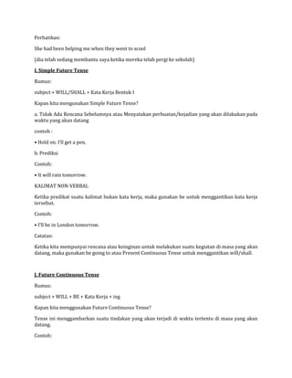 Perhatikan:
She had been helping me when they went to scool
(dia telah sedang membantu saya ketika mereka telah pergi ke sekolah)
I. Simple Future Tense
Rumus:
subject + WILL/SHALL + Kata Kerja Bentuk I
Kapan kita mengunakan Simple Future Tense?
a. Tidak Ada Rencana Sebelumnya atau Menyatakan perbuatan/kejadian yang akan dilakukan pada
waktu yang akan datang
contoh :
• Hold on. I‘ll get a pen.
b. Prediksi
Contoh:
• It will rain tomorrow.
KALIMAT NON-VERBAL
Ketika predikat suatu kalimat bukan kata kerja, maka gunakan be untuk menggantikan kata kerja
tersebut.
Contoh:
• I‘ll be in London tomorrow.
Catatan:
Ketika kita mempunyai rencana atau keinginan untuk melakukan suatu kegiatan di masa yang akan
datang, maka gunakan be going to atau Present Continuous Tense untuk menggantikan will/shall.
J. Future Continuous Tense
Rumus:
subject + WILL + BE + Kata Kerja + ing
Kapan kita menggunakan Future Continuous Tense?
Tense ini menggambarkan suatu tindakan yang akan terjadi di waktu tertentu di masa yang akan
datang.
Contoh:
 