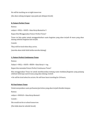He will be teaching me at eight tomorrow
(dia akan sedang mengajar saya pada jam delapan besok)
K. Future Perfect Tense
Rumus:
subject + WILL + HAVE + Kata Kerja Bentuk ke 3
Kapan Kita Menggunakan Future Perfect Tense?
Tense ini kita pakai untuk menggambarkan suatu kegiatan yang akan terjadi di masa yang akan
datang sebelum kegiatan lain terjadi.
Contoh:
They will be tired when they arrive.
(mereka akan telah lelah ketika mereka datang)
L. Future Perfect Continuous Tense
Rumus:
Subject + WILL + HAVE + BEEN + Kata Kerja I + ing
Kapan kita memakai Future Perfect Continuous Tense?
Kita menggunakan Tense ini untuk membicarakan tentang suatu tindakan/kegiatan yang panjang
sebelum beberapa saat di masa yang akan datang. Contoh:
• He will be tired when he arrives. He will have been traveling for 24 hours.
M. Past Future Tense
Untuk menyatakan suatu perbuatan/peristiwa yang akan terjadi diwaktu lampau
Rumus:
subject + WOULD + Kata Kerja Bentuk I
Contoh :
She would not be at school tomorrow.
(Dia tidak akan ke sekolah besok)
 