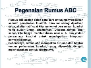 Rumus abc adalah salah satu cara untuk menyelesaikan 
sebuah persamaan kuadrat. Cara ini sering dijadikan 
sebagai alternatif saat kita menemui persamaan kuadrat 
yang sukar untuk difaktorkan. Disebut rumus abc, 
sebab kita hanya membutuhkan nilai a, b, dan c dari 
persamaan kuadrat untuk mendapatkan himpunan 
penyelesaiannya. 
Sebenarnya, rumus abc merupakan turunan dari bentuk 
umum persamaan kuadrat, yang diperoleh dengan 
melengkapkan bentuk kuadratnya. 
 