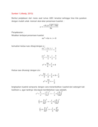 Sumber 1 (rifandy, 2013)
Berikut penjelasan dari mana asal rumus ABC tersebut sehingga bisa kita gunakan
dengan mudah untuk mencari akar-akar persamaan kuadrat. :
𝑥 =
−𝑏 ± √−𝑏2 − 4𝑎𝑐
2𝑎
Penyelesaian :
Misalkan terdapat persamaan kuadrat
𝑎𝑥2
+ 𝑏𝑥 + 𝑐 = 0
kemudian kedua ruas dibagi dengan a :
𝑎𝑥2
+ 𝑏𝑥 + 𝑐
𝑎
=
0
𝑎
𝑎𝑥2
𝑎
+
𝑏𝑥
𝑎
+
𝑐
𝑎
=
0
𝑎
𝑥2
+
𝑏𝑥
𝑎
+
𝑐
𝑎
= 0
Kedua ruas dikurangi dengan c/a :
𝑥2
+
𝑏𝑥
𝑎
−
𝑐
𝑎
−
𝑐
𝑎
= 0 −
𝑐
𝑎
𝑥2
+
𝑏𝑥
𝑎
= −
𝑐
𝑎
lengkapkan kuadrat sempurna dengan cara menambahkan kuadrat dari setengah kali
koefisien x, agar nantinya kita dapat memfaktorkan ruas sebelah,
𝑥2
+
𝑏
𝑎
𝑥 + (
𝑏
2𝑎
)
2
= −
𝑐
𝑎
+ (
𝑏
2𝑎
)
2
(𝑥 +
𝑏
2𝑎
)
2
= −
𝑐
𝑎
+ (
𝑏
2𝑎
)
2
(𝑥 +
𝑏
2𝑎
)
2
= −
𝑐
𝑎
+
𝑏2
4𝑎2
 