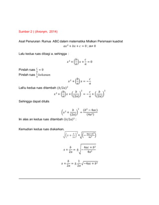 Sumber 2 ( (Anonym, 2014)
Asal Penurunan Rumus ABC dalam matematika Mislkan Persmaan kuadrat
𝑎𝑥2
+ 𝑏𝑥 + 𝑐 = 0 ; a≠ 0
Lalu kedua ruas dibagi a. sehingga :
𝑥2
+ (
𝑏
𝑎
) 𝑥 +
𝑐
𝑎
= 0
Pindah ruas
𝑐
𝑎
= 0
Pindah ruas
𝑐
𝑎
𝑘𝑒𝑘𝑎𝑛𝑎𝑛
𝑥2
+ (
𝑏
𝑎
) 𝑥 = −
𝑐
𝑎
Laliu kedua ruas ditambah (𝑏/2𝑎)2
𝑥2
+ (
𝑏
𝑎
) 𝑥 + (
𝑏
(2𝑎)
)
2
= −
𝑐
𝑎
+ (
𝑏
(2𝑎)
)
2
Sehingga dapat ditulis
(𝑥2
+
𝑏
(2𝑎)
)
2
=
(𝑏2
− 4𝑎𝑐)
(4𝑎2)
Ini alas an kedua ruas ditambah ( 𝑏/2𝑎)2
:
Kemudian kedua ruas diakarkan.
√(𝑥 +
𝑏
2𝑎
)
2
=√(−
4𝑎𝑐+𝑏2
4𝑎2 )
𝑥 +
𝑏
2𝑎
= ±√−
4𝑎𝑐 + 𝑏2
4𝑎2
𝑥 +
𝑏
2𝑎
= ±
1
2𝑎
√−4𝑎𝑐 + 𝑏2
 