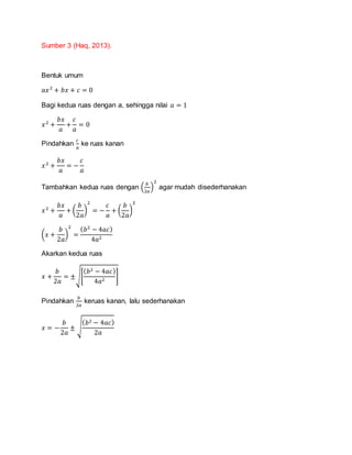Sumber 3 (Haq, 2013).
Bentuk umum
𝑎𝑥2
+ 𝑏𝑥 + 𝑐 = 0
Bagi kedua ruas dengan a, sehingga nilai 𝑎 = 1
𝑥2
+
𝑏𝑥
𝑎
+
𝑐
𝑎
= 0
Pindahkan
𝑐
𝑎
ke ruas kanan
𝑥2
+
𝑏𝑥
𝑎
= −
𝑐
𝑎
Tambahkan kedua ruas dengan (
𝑏
2𝑎
)
2
agar mudah disederhanakan
𝑥2
+
𝑏𝑥
𝑎
+ (
𝑏
2𝑎
)
2
= −
𝑐
𝑎
+ (
𝑏
2𝑎
)
2
(𝑥 +
𝑏
2𝑎
)
2
=
( 𝑏2
− 4𝑎𝑐)
4𝑎2
Akarkan kedua ruas
𝑥 +
𝑏
2𝑎
= ±√[
( 𝑏2 − 4𝑎𝑐)
4𝑎2
]
Pindahkan
𝑏
2𝑎
keruas kanan, lalu sederhanakan
𝑥 = −
𝑏
2𝑎
± √
( 𝑏2 − 4𝑎𝑐)
2𝑎
 