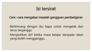 Isi tersirat
Cara –cara mengatasi masalah gangguan pembelajaran
◦Berbincang dengan ibu bapa untuk mengelak dari
terus terganggu
◦Menjauhkan diri ketika masa belajar daripada rakan
yang boleh mengganggu.
 