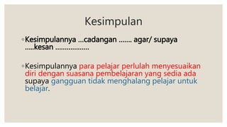 Kesimpulan
◦Kesimpulannya …cadangan ……. agar/ supaya
…..kesan ………………
◦Kesimpulannya para pelajar perlulah menyesuaikan
diri dengan suasana pembelajaran yang sedia ada
supaya gangguan tidak menghalang pelajar untuk
belajar.
 