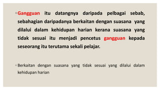 ◦Gangguan itu datangnya daripada pelbagai sebab,
sebahagian daripadanya berkaitan dengan suasana yang
dilalui dalam kehidupan harian kerana suasana yang
tidak sesuai itu menjadi pencetus gangguan kepada
seseorang itu terutama sekali pelajar.
◦ Berkaitan dengan suasana yang tidak sesuai yang dilalui dalam
kehidupan harian
 