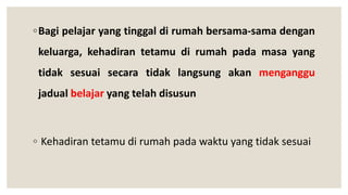 ◦Bagi pelajar yang tinggal di rumah bersama-sama dengan
keluarga, kehadiran tetamu di rumah pada masa yang
tidak sesuai secara tidak langsung akan menganggu
jadual belajar yang telah disusun
◦ Kehadiran tetamu di rumah pada waktu yang tidak sesuai
 