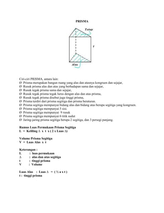 PRISMA
Ciri-ciri PRISMA, antara lain:
Ø Prisma merupakan bangun ruang yang alas dan atasnya kongruen dan sejajar,
Ø Rusuk prisma alas dan atas yang berhadapan sama dan sejajar,
Ø Rusuk tegak prisma sama dan sejajar,
Ø Rusuk tegak prisma tegak lurus dengan alas dan atas prisma,
Ø Rusuk tegak prisma disebut juga tinggi prisma,
Ø Prisma terdiri dari prisma segitiga dan prisma beraturan.
Ø Prisma segitiga mempunyai bidang alas dan bidang atas berupa segitiga yang kongruen.
Ø Prisma segitiga mempunyai 5 sisi.
Ø Prisma segitiga mempunyai 9 rusuk
Ø Prisma segitiga mempunyai 6 titik sudut
Ø Jaring-jaring prisma segitiga berupa 2 segitiga, dan 3 persegi panjang.
Rumus Luas Permukaan Prisma Segitiga
L = Keliling ∆ x t x ( 2 x Luas ∆)
Volume Prisma Segitiga
V = Luas Alas x t
Keterangan :
L : luas permukaan
∆ : alas dan atas segitiga
t : tinggi prisma
V : Volume
Luas Alas : Luas ∆ = ( ½ a x t )
t : tinggi prisma
 