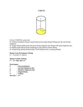 TABUNG
Ciri-ciri TABUNG, antara lain:
Ø Tabung merupakan bangun ruang berupa prisma tegak dengan bidang alas dan atas berupa
lingkaran,
Ø Tinggi tabung adalah jarak titik pusat bidang lingkaran alas dengan titik pusat lingkaran atas,
Ø Bidang tegak tabung berupa lengkungan yang disebut selimut tabung,
Ø Jaring-jaring tabung tabung berupa 2 buah lingkaran dan 1 persegi panjang.
Rumus Luas Permukaan Tabung
L = 2 x ( π r2 ) + π d x t
Rumus Volume Tabung
V = 1/3 (luas alas x t)
Keterangan:
L : luas permukaan
r : jari-jari lingkaran alas
d : diameter lingkaran alas
t : tinggi tabung
V : Volume
luas alas : π r2
 