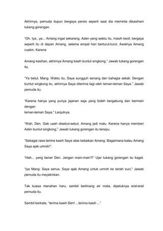 Akhirnya, pemuda itupun bergaya persis seperti saat dia meminta dikasihani
tukang gorengan.

“Oh. Iya...ya... Amang ingat sekarang. Aden yang waktu itu, masih kecil, bergaya
seperti itu di depan Amang, selama empat hari berturut-turut. Awalnya Amang
cuekin. Karena

Amang kasihan, akhirnya Amang kasih buntut singkong.” Jawab tukang gorengan
itu.

“Ya betul, Mang. Waktu itu, Saya sungguh senang dan bahagia sekali. Dengan
buntut singkong itu, akhirnya Saya diterima lagi oleh teman-teman Saya.” Jawab
pemuda itu.

“Karena hanya yang punya jajanan saja yang boleh bergabung dan bermain
dengan
teman-teman Saya.” Lanjutnya.

“Wah, Den. Gak usah disebut-sebut. Amang jadi malu. Karena hanya memberi
Aden buntut singkong.” Jawab tukang gorengan itu tersipu.

“Sebagai rasa terima kasih Saya atas kebaikan Amang. Bagaimana kalau Amang
Saya ajak umroh!”.

“Hah... yang bener Den. Jangan main-main?!” Ujar tukang gorengan itu kaget.

“Iya Mang. Saya serius. Saya ajak Amang untuk umroh ke tanah suci.” Jawab
pemuda itu meyakinkan.

Tak kuasa menahan haru, sambil berlinang air mata, dipeluknya erat-erat
pemuda itu.

Sambil berkata, “terima kasih Den! ...terima kasih ...”

 