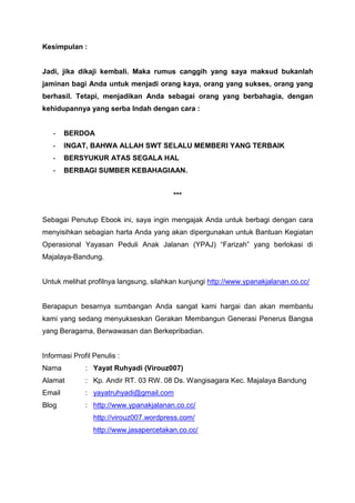 Kesimpulan :

Jadi, jika dikaji kembali. Maka rumus canggih yang saya maksud bukanlah
jaminan bagi Anda untuk menjadi orang kaya, orang yang sukses, orang yang
berhasil. Tetapi, menjadikan Anda sebagai orang yang berbahagia, dengan
kehidupannya yang serba Indah dengan cara :

-

BERDOA

-

INGAT, BAHWA ALLAH SWT SELALU MEMBERI YANG TERBAIK

-

BERSYUKUR ATAS SEGALA HAL

-

BERBAGI SUMBER KEBAHAGIAAN.

***

Sebagai Penutup Ebook ini, saya ingin mengajak Anda untuk berbagi dengan cara
menyisihkan sebagian harta Anda yang akan dipergunakan untuk Bantuan Kegiatan
Operasional Yayasan Peduli Anak Jalanan (YPAJ) “Farizah” yang berlokasi di
Majalaya-Bandung.

Untuk melihat profilnya langsung, silahkan kunjungi http://www.ypanakjalanan.co.cc/

Berapapun besarnya sumbangan Anda sangat kami hargai dan akan membantu
kami yang sedang menyukseskan Gerakan Membangun Generasi Penerus Bangsa
yang Beragama, Berwawasan dan Berkepribadian.

Informasi Profil Penulis :
Nama

: Yayat Ruhyadi (Virouz007)

Alamat

: Kp. Andir RT. 03 RW. 08 Ds. Wangisagara Kec. Majalaya Bandung

Email

: yayatruhyadi@gmail.com

Blog

: http://www.ypanakjalanan.co.cc/
http://virouz007.wordpress.com/
http://www.jasapercetakan.co.cc/

 