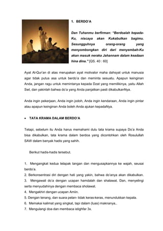 1. BERDO’A

Dan Tuhanmu berfirman: “Berdoalah kepadaKu,

niscaya

Sesungguhnya

akan

Kukabulkan
orang-orang

bagimu.
yang

menyombongkan diri dari menyembah-Ku
akan masuk neraka Jahannam dalam keadaan
hina dina.” [QS. 40 : 60]

Ayat Al-Qur’an di atas merupakan ayat motivator maha dahsyat untuk manusia
agar tidak putus asa untuk berdo’a dan meminta sesuatu. Apapun keinginan
Anda, jangan ragu untuk memintanya kepada Dzat yang memilikinya, yaitu Allah
Swt, dan yakinlah bahwa do’a yang Anda panjatkan pasti dikabulkanNya.

Anda ingin pekerjaan, Anda ingin jodoh, Anda ingin kendaraan, Anda ingin pintar
atau apapun keinginan Anda boleh Anda ajukan kepadaNya.

•

TATA KRAMA DALAM BERDO’A

Tetapi, sebelum itu Anda harus memahami dulu tata krama supaya Do’a Anda
bisa dikabulkan, tata krama dalam berdoa yang dicontohkan oleh Rosulullah
SAW dalam banyak hadis yang sahih.

Berikut hadis-hadis tersebut.

1. Mengangkat kedua telapak tangan dan mengusapkannya ke wajah, seusai
berdo’a.
2. Berkonsentrasi diri dengan hati yang yakin, bahwa do’anya akan dikabulkan.
3.

Mengawali do’a dengan ucapan hamdalah dan shalawat. Dan, menyelingi

serta menyudahinya dengan membaca sholawat.
4. Mengakhiri dengan ucapan Amiin.
5. Dengan tenang, dan suara pelan- tidak keras-keras, menundukkan kepala.
6. Memakai kalimat yang singkat, tapi dalam (luas) maknanya,.
7. Mengulangi doa dan membaca istighfar 3x.

 