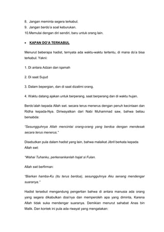 8. Jangan meminta segera terkabul.
9. Jangan berdo’a soal keburukan.
10.Memulai dengan diri sendiri, baru untuk orang lain.
•

KAPAN DO’A TERKABUL

Menurut beberapa hadist, ternyata ada waktu-waktu tertentu, di mana do’a bisa
terkabul. Yakni:
1. Di antara Adzan dan iqamah
2. Di saat Sujud
3. Dalam bepergian, dan di saat dizalimi orang.
4. Waktu datang ajakan untuk berperang, saat berperang dan di waktu hujan.
Berdo’alah kepada Allah swt. secara terus menerus dengan penuh kecintaan dan
Ridha kepada-Nya. Diriwayatkan dari Nabi Muhammad saw, bahwa beliau
bersabda:
“Sesungguhnya Allah mencintai orang-orang yang berdoa dengan mendesak
secara terus menerus.”
Disebutkan pula dalam hadist yang lain, bahwa malaikat Jibril berkata kepada
Allah swt:
“Wahai Tuhanku, perkenankanlah hajat si Fulan.
Allah swt berfirman:
“Biarkan hamba-Ku (itu terus berdoa), sesungguhnya Aku senang mendengar
suaranya.”
Hadist tersebut mengandung pengertian bahwa di antara manusia ada orang
yang segera dikabulkan doa’nya dan memperoleh apa yang diminta, Karena
Allah tidak suka mendengar suaranya. Demikian menurut sahabat Anas bin
Malik. Dan kontek ini pula ada riwayat yang mengatakan:

 