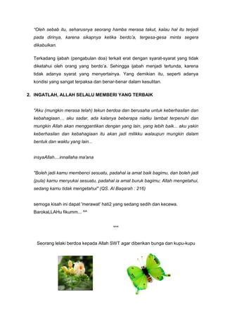 “Oleh sebab itu, seharusnya seorang hamba merasa takut, kalau hal itu terjadi
pada dirinya, karena sikapnya ketika berdo’a, tergesa-gesa minta segera
dikabulkan.
Terkadang ijabah (pengabulan doa) terkait erat dengan syarat-syarat yang tidak
diketahui oleh orang yang berdo’a. Sehingga ijabah menjadi tertunda, karena
tidak adanya syarat yang menyertainya. Yang demikian itu, seperti adanya
kondisi yang sangat terpaksa dan benar-benar dalam kesulitan.
2. INGATLAH, ALLAH SELALU MEMBERI YANG TERBAIK

"Aku (mungkin merasa telah) tekun berdoa dan berusaha untuk keberhasilan dan
kebahagiaan… aku sadar, ada kalanya beberapa niatku lambat terpenuhi dan
mungkin Allah akan menggantikan dengan yang lain, yang lebih baik... aku yakin
keberhasilan dan kebahagiaan itu akan jadi milikku walaupun mungkin dalam
bentuk dan waktu yang lain...

insyaAllah....innallaha ma'ana

"Boleh jadi kamu membenci sesuatu, padahal ia amat baik bagimu, dan boleh jadi
(pula) kamu menyukai sesuatu, padahal ia amat buruk bagimu; Allah mengetahui,
sedang kamu tidak mengetahui" (QS. Al Baqarah : 216)

semoga kisah ini dapat 'merawat' hati2 yang sedang sedih dan kecewa.
BarokaLLAHu fikumm... ^^

***

Seorang lelaki berdoa kepada Allah SWT agar diberikan bunga dan kupu-kupu

 