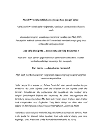Allah SWT selalu melakukan semua perkara dengan benar !

Cara Allah SWT selalu cara yang terbaik, walaupun kelihatannya semuanya
salah

Jika anda memohon sesuatu dan menerima yang lain dari Allah SWT,
Percayalah, Yakinlah bahwa Allah SWT senantiasa memberikan apa yang anda
pinta pada waktu yang tepat

Apa yang anda pinta … tidak selalu apa yang dibutuhkan !

Allah SWT tidak pernah gagal memenuhi permintaan hamba-Nya, teruslah
berdoa kepada-Nya tanpa ragu dan mengeluh

Duri hari ini … adalah bunga hari esok !

Allah SWT memberikan pilihan yang terbaik kepada mereka yang menyerahkan
ketentuan kepada-Nya.

Hadis riwayat Ibnu Abbas ra.: Bahwa Rasulullah saw. pernah berdoa dengan
membaca: "Ya Allah, kepada-Mulah aku berserah diri dan kepada-Mulah aku
beriman, terhadap-Mu aku bertawakkal dan kepada-Mu aku kembali serta
dengan (pertolongan) Engkau aku berperang. Ya Allah, sesungguhnya aku
berlindung dengan kemuliaan-Mu, tidak ada Tuhan selain Engkau, agar Engkau
tidak menyesatkan aku, Engkaulah Yang Maha Hidup dan tidak akan mati
sedang jin dan manusia semuanya akan mati" (Shahih Muslim No.4894)

“Senantiasa seseorang itu meminta (kepada makhluk) sampai dia bertemu Allah
ta’ala (pada hari kiamat) dalam keadaan tidak ada sekerat daging pun pada
wajahnya.” (HR. Al Bukhari, 3/338- Fathul Bari dan Muslim, no. 1040)

 