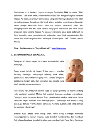 Dari Annas ra. ia berkata, “saya mendengar Rasulullah SAW bersabda, “Allah
berfirman , `Hai anak adam, selama kamu berdoa dan menggantungkan harapan
kepada-Ku pasti Aku ampuni semua dosa yang telah kamu perbuat dan Aku tidak
perduli betapapun banyaknya. Hai anak adam, andaikan dosa-dosamu bagaikan
awan dilangit kemudian kamu memohon ampun kepada-Ku pasti Aku
mengampunimu dan Aku tidak perduli berapapun banyaknya. Hai anak adam
andaikan kamu datang kepada-Ku dengan membawa dosa-dosa sebanyak isi
bumi kemudian kamu menghadap-Ku sedangkan kamu tidak menyekutukan Aku
maka Aku akan menghampirimu sebanyak isi bumi pula.” (HR. Tirmidzi, Hadist
Hasan)

Note : Dari teman saya "Bayu Hendra K" : sembigadenam

3. BERSUKUR DALAM SEGALA HAL

Bersyukurlah dalam segala hal, karena semua indah pada
waktunya....

Pada jaman dahulu, di Negeri China kuno...., hiduplah
seorang saudagar, mempunyai seorang anak lelaki,
peternakan, dan perkebunan yang luas. Mereka menjalani
segalanya dengan baik, dan bersyukur atas segala yang
telah mereka terima senantiasa.

Pada suatu hari, masuklah seekor kuda liar (tanpa pemilik) ke dalam kandang
milik saudagar tersebut. Melihat hal tersebut, tetangga saudagar mengatakan
"sungguh amat beruntung karena Tuan mendapatkan seekor kuda tanpa harus
bersusah payah membeli atau menangkapnya". Mendengar hal tersebut Sang
Saudagar berkata "Terima kasih, semua itu memang suatu berkat, tetapi semua
itu pasti ada hikmahnya."

Setelah kuda dirasa telah cukup jinak, Putra Sang Saudagar mencoba
menungganginya, namun malang, kuda tersebut memberontak dan membuat
Putra Sang Saudagar tersebut terjatuh yang membuat kaki Putra Sang Saudagar

 