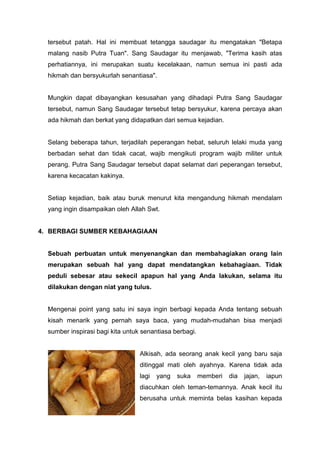 tersebut patah. Hal ini membuat tetangga saudagar itu mengatakan "Betapa
malang nasib Putra Tuan". Sang Saudagar itu menjawab, "Terima kasih atas
perhatiannya, ini merupakan suatu kecelakaan, namun semua ini pasti ada
hikmah dan bersyukurlah senantiasa".

Mungkin dapat dibayangkan kesusahan yang dihadapi Putra Sang Saudagar
tersebut, namun Sang Saudagar tersebut tetap bersyukur, karena percaya akan
ada hikmah dan berkat yang didapatkan dari semua kejadian.

Selang beberapa tahun, terjadilah peperangan hebat, seluruh lelaki muda yang
berbadan sehat dan tidak cacat, wajib mengikuti program wajib militer untuk
perang. Putra Sang Saudagar tersebut dapat selamat dari peperangan tersebut,
karena kecacatan kakinya.

Setiap kejadian, baik atau buruk menurut kita mengandung hikmah mendalam
yang ingin disampaikan oleh Allah Swt.

4. BERBAGI SUMBER KEBAHAGIAAN

Sebuah perbuatan untuk menyenangkan dan membahagiakan orang lain
merupakan sebuah hal yang dapat mendatangkan kebahagiaan. Tidak
peduli sebesar atau sekecil apapun hal yang Anda lakukan, selama itu
dilakukan dengan niat yang tulus.

Mengenai point yang satu ini saya ingin berbagi kepada Anda tentang sebuah
kisah menarik yang pernah saya baca, yang mudah-mudahan bisa menjadi
sumber inspirasi bagi kita untuk senantiasa berbagi.

Alkisah, ada seorang anak kecil yang baru saja
ditinggal mati oleh ayahnya. Karena tidak ada
lagi

yang

suka

memberi

dia

jajan,

iapun

diacuhkan oleh teman-temannya. Anak kecil itu
berusaha untuk meminta belas kasihan kepada

 