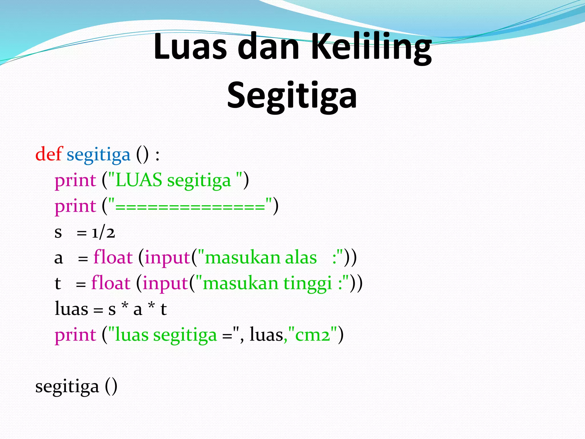 Luas dan Keliling
Segitiga
def segitiga () :
print ("LUAS segitiga ")
print ("==============")
s = 1/2
a = float (input("masukan alas :"))
t = float (input("masukan tinggi :"))
luas = s * a * t
print ("luas segitiga =", luas,"cm2")
segitiga ()
 