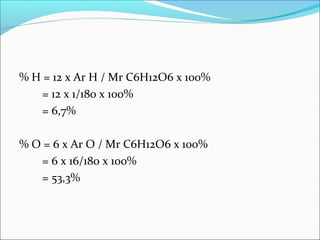 % H = 12 x Ar H / Mr C6H12O6 x 100% 
= 12 x 1/180 x 100% 
= 6,7% 
% O = 6 x Ar O / Mr C6H12O6 x 100% 
= 6 x 16/180 x 100% 
= 53,3% 
 