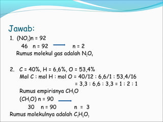 Jawab: 
1. (NO2)n = 92 
46 n = 92 n = 2 
Rumus molekul gas adalah N2O4 
2. C = 40%, H = 6,6%, O = 53,4% 
Mol C : mol H : mol O = 40/12 : 6,6/1 : 53,4/16 
= 3,3 : 6,6 : 3,3 = 1 : 2 : 1 
Rumus empirisnya CH2O 
(CH2O) n = 90 
30 n = 90 n = 3 
Rumus molekulnya adalah C3H6O3 
 