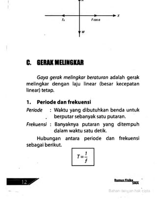 C. GERAKMELINGKAR
Gaya gerak melingkar beraturan adalah gerak
melingkar dengan laju linear (besar kecepatan
linear) tetap.
1. Periode dan frekuensi
Periode : Waktu yang dibutuhkan benda untuk
berputar sebanyak satu putaran.
Frekuensi : Banyaknya putaran yang ditempuh
dalam waktu satu detik.
Hubungan antara periode dan frekuensi
sebagai berikut.
Bahan dengan hak cipta
 