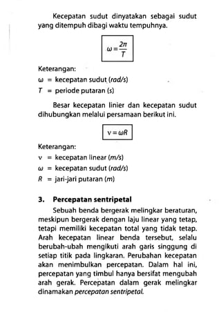 Kecepatan sudut dinyatakan sebagai sudut
yang ditempuh dibagi waktu tempuhnya.
Keterangan:
a) = kecepatan sudut (rad/s)
T = periode putaran (s)
Besar kecepatan linier dan kecepatan sudut
dihubungkan melalui persamaan berikut ini.
Keterangan:
v = kecepatan linear (m/s)
u = kecepatan sudut (rad/s)
R = jari-jari putaran (m)
3. Percepatan sentripetal
Sebuah benda bergerak melingkar beraturan,
meskipun bergerak dengan laju linear yang tetap,
tetapi memiliki kecepatan total yang tidak tetap.
Arah kecepatan linear benda tersebut, selalu
berubah-ubah mengikuti arah garis singgung di
setiap titik pada lingkaran. Perubahan kecepatan
akan menimbulkan percepatan. Dalam hal ini,
percepatan yang timbul hanya bersifat mengubah
arah gerak. Percepatan dalam gerak melingkar
dinamakan percepatan sentripetal.
 