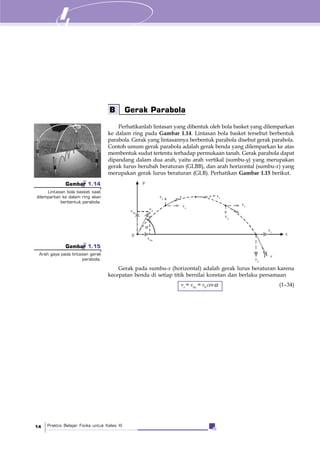 Praktis Belajar Fisika untuk Kelas XI14
Perhatikanlah lintasan yang dibentuk oleh bola basket yang dilemparkan
ke dalam ring pada Gambar 1.14. Lintasan bola basket tersebut berbentuk
parabola. Gerak yang lintasannya berbentuk parabola disebut gerak parabola.
Contoh umum gerak parabola adalah gerak benda yang dilemparkan ke atas
membentuk sudut tertentu terhadap permukaan tanah. Gerak parabola dapat
dipandang dalam dua arah, yaitu arah vertikal (sumbu-y) yang merupakan
gerak lurus berubah beraturan (GLBB), dan arah horizontal (sumbu-x) yang
merupakan gerak lurus beraturan (GLB). Perhatikan Gambar 1.15 berikut.
B Gerak Parabola
Gerak pada sumbu-x (horizontal) adalah gerak lurus beraturan karena
kecepatan benda di setiap titik bernilai konstan dan berlaku persamaan
vx
= v0x
= v0
cosα (1–34)
Gambar 1.14
Lintasan bola basket saat
dilemparkan ke dalam ring akan
berbentuk parabola.
Gambar 1.15
Arah gaya pada lintasan gerak
parabola.
y
x
v = vx
v0y
v0
vx
vy
v
v0x
0
α
vx
vy
v
vx
vy
 