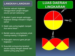 
LUAS DAERAH
LINGKARAN
LANGKAH-LANGKAH :
1. Gambar sebuah lingkaran
menggunakan jangka dengan
ukuran jari-jari sebarang !
2. Buatlah 2 garis tengah sehingga
lingkaran terbagi menjadi 4 bagian
sama!
3. Salah satu juring bagilah menjadi
dua sama besar !
4. Berilah warna yang berbeda untuk
masing-masing ½ lingkaran !
5. Potonglah menurut garis jari-jari
lingkaran !
6. Susunlah juring-juring tersebut
secara sigzag dengan diawali dan
diakhiri juring yang kecil !
 