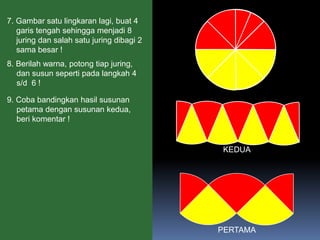7. Gambar satu lingkaran lagi, buat 4
garis tengah sehingga menjadi 8
juring dan salah satu juring dibagi 2
sama besar !
8. Berilah warna, potong tiap juring,
dan susun seperti pada langkah 4
s/d 6 !

9. Coba bandingkan hasil susunan
petama dengan susunan kedua,
beri komentar !
PERTAMA
KEDUA
 