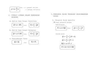 Ket : a = penggal vertikal
c = penggal horizontal
2. FUNGSI LINEAR DALAM PENERAPAN
EKONOMI
a. Bentuk Umum Fungsi Permintaan
atau
b. Bentuk Umum Fungsi Penawaran
atau
c. Keseimbangan Pasar
atau
3. PENGARUH PAJAK TERHADAP KESEIMBANGAN
PASAR
1. Pengaruh Pajak Spesifik
 Fungsi penawaran berubah
Sebelum pajak
atau
Sesudah pajak
Q = −
𝑎
𝑏
+
1
𝑏
(𝑃 − 𝑡)
Q = −
𝑎
𝑏
+
1
𝑏
𝑃 − 𝑡
bQ = –a + P – t
y = a -
𝑎
𝑐
x
Pd =
𝑎
𝑏
–
1
𝑏
QQ= a – bPd
Q= -a + bPs Ps =
𝑎
𝑏
–
1
𝑏
Q
Qd = Qs Pd = Ps
Ps = a + bQ
Ps = (a + t) + bQ
Q = −
𝑎
𝑏
+
1
𝑏
𝑃
 