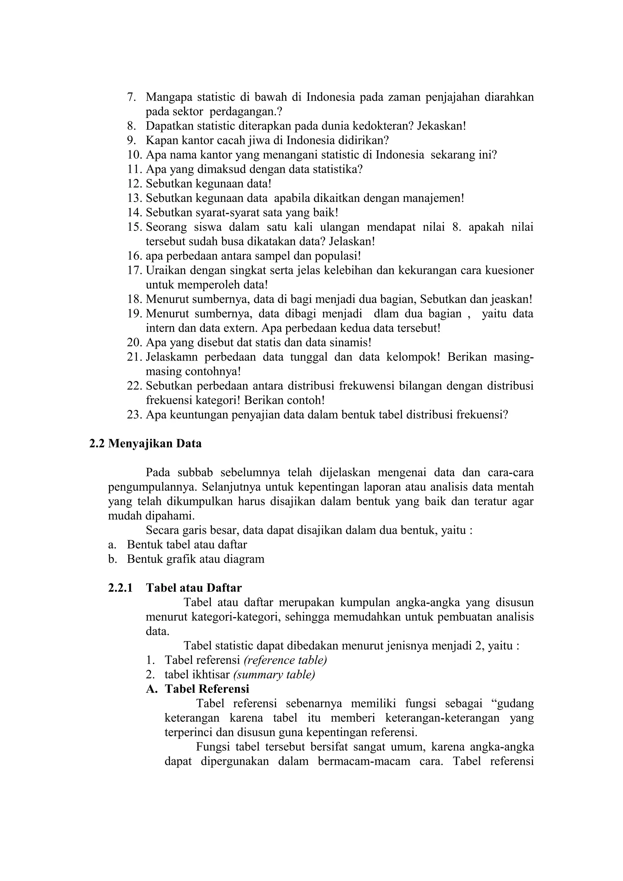 7. Mangapa statistic di bawah di Indonesia pada zaman penjajahan diarahkan
pada sektor perdagangan.?
8. Dapatkan statistic diterapkan pada dunia kedokteran? Jekaskan!
9. Kapan kantor cacah jiwa di Indonesia didirikan?
10. Apa nama kantor yang menangani statistic di Indonesia sekarang ini?
11. Apa yang dimaksud dengan data statistika?
12. Sebutkan kegunaan data!
13. Sebutkan kegunaan data apabila dikaitkan dengan manajemen!
14. Sebutkan syarat-syarat sata yang baik!
15. Seorang siswa dalam satu kali ulangan mendapat nilai 8. apakah nilai
tersebut sudah busa dikatakan data? Jelaskan!
16. apa perbedaan antara sampel dan populasi!
17. Uraikan dengan singkat serta jelas kelebihan dan kekurangan cara kuesioner
untuk memperoleh data!
18. Menurut sumbernya, data di bagi menjadi dua bagian, Sebutkan dan jeaskan!
19. Menurut sumbernya, data dibagi menjadi dlam dua bagian , yaitu data
intern dan data extern. Apa perbedaan kedua data tersebut!
20. Apa yang disebut dat statis dan data sinamis!
21. Jelaskamn perbedaan data tunggal dan data kelompok! Berikan masingmasing contohnya!
22. Sebutkan perbedaan antara distribusi frekuwensi bilangan dengan distribusi
frekuensi kategori! Berikan contoh!
23. Apa keuntungan penyajian data dalam bentuk tabel distribusi frekuensi?
2.2 Menyajikan Data
Pada subbab sebelumnya telah dijelaskan mengenai data dan cara-cara
pengumpulannya. Selanjutnya untuk kepentingan laporan atau analisis data mentah
yang telah dikumpulkan harus disajikan dalam bentuk yang baik dan teratur agar
mudah dipahami.
Secara garis besar, data dapat disajikan dalam dua bentuk, yaitu :
a. Bentuk tabel atau daftar
b. Bentuk grafik atau diagram
2.2.1

Tabel atau Daftar
Tabel atau daftar merupakan kumpulan angka-angka yang disusun
menurut kategori-kategori, sehingga memudahkan untuk pembuatan analisis
data.
Tabel statistic dapat dibedakan menurut jenisnya menjadi 2, yaitu :
1. Tabel referensi (reference table)
2. tabel ikhtisar (summary table)
A. Tabel Referensi
Tabel referensi sebenarnya memiliki fungsi sebagai “gudang
keterangan karena tabel itu memberi keterangan-keterangan yang
terperinci dan disusun guna kepentingan referensi.
Fungsi tabel tersebut bersifat sangat umum, karena angka-angka
dapat dipergunakan dalam bermacam-macam cara. Tabel referensi

 